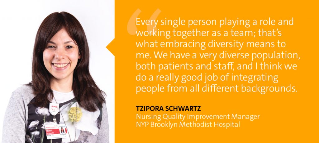 "Every single person playing a role and working together as a team; that's what embracing diversity means to me. We have a very diverse population, both patients and staff, and I think we do a really good job of integrating people from all different backgrounds." Tzipora Schwartz - Nursing Quality Improvement Manager, NYP Brooklyn Bethodist Hospital