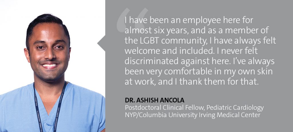 "I have been an employee here for almost six years, and as a member of the LGBT community, I have always felt welcome and included. I never felt discriminated against here. I've always been very comfortable in my own skin at work, and I thank them for that." Dr. Ashish Ancola - Postdoctoral Clinical Fellow, Pediatric Cardiology, NYP/Columbia UNiversity Irving Medical Center