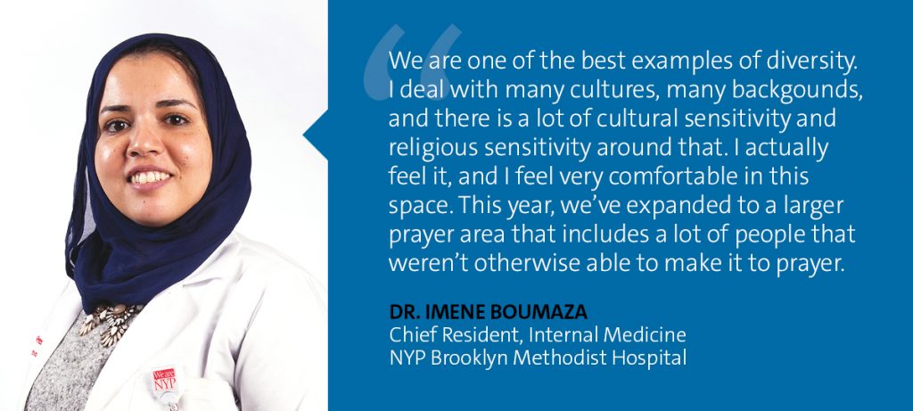 "We are one of the best examples of diversity. I deal with a many cultures, many backgrounds, and there is a lot of cultural sensitivity and religious sensitivity around that. I actually feel it, and I feel very comfortable in this space. This year, we've expanded to a larger prayer area that includes a lot of people that weren't otherwise able to make it to prayer." Dr. Imene Boumaza - Chief Resident, Internal Medicine, NYP Brooklyn Methodist Hospital