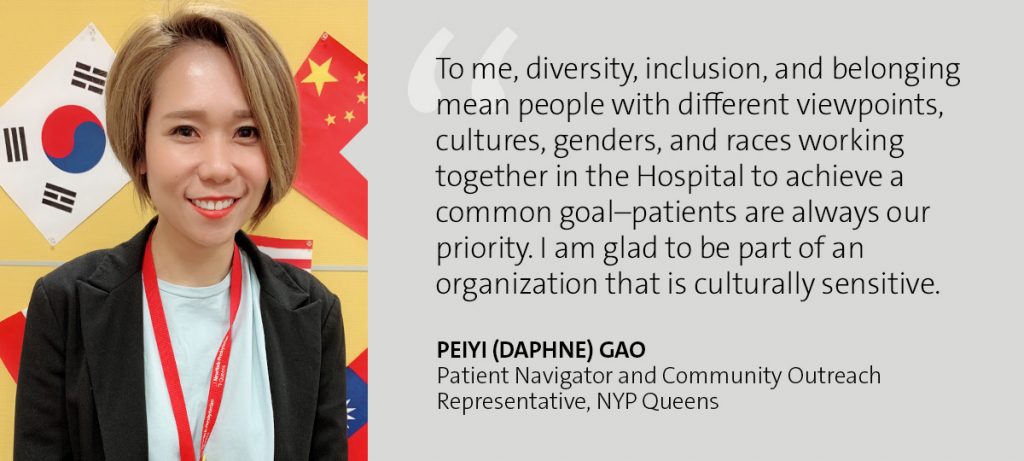 "To me, diversity, inclusion, and belonging mean people with different viewpoints, cultures, genders, and races working together in the Hospital to achieve a common goal - patients are always our priority. I am glad to be part of an organization that is culturally sensitive." Peiyi (Daphne) Gao - Patient Navigator and Community Outreach Representative, NYP Queens