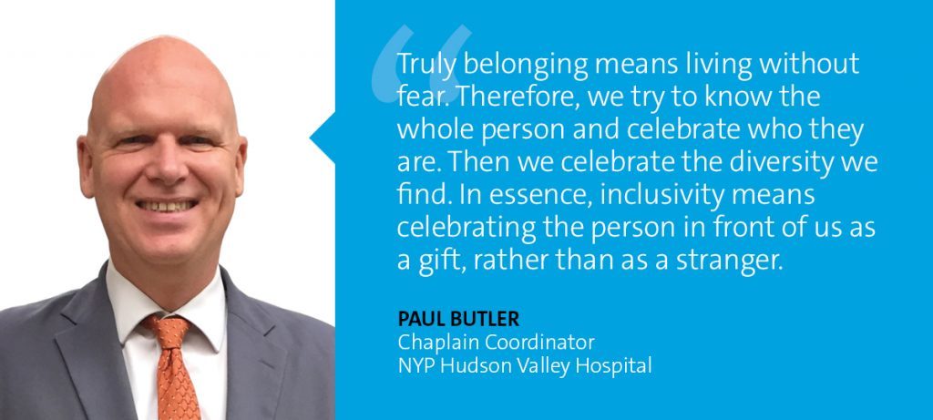 "Truly belonging means living without fear. Therefore, we try to know the whole person and celebrate who they are. Then we celebrate the diversity we find. In essence, inclusivity means celebrating the person in front of us as a gift, rather than as a stranger." Paul Butler - Chaplain Coordinator, NYP Hudson Valley Hospital