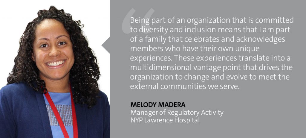 "Being part of an organization that is committed to diversity and inclusion means that I am part of a family that celebrates and acknowledges members who have their own unique experiences. These experiences translate into a multidimensional vantage point that drives the organization to change and evolve to meet the external communities we serve." Melody Madera - Manager of Regulatory Activity, NYP Lawrence Hospital